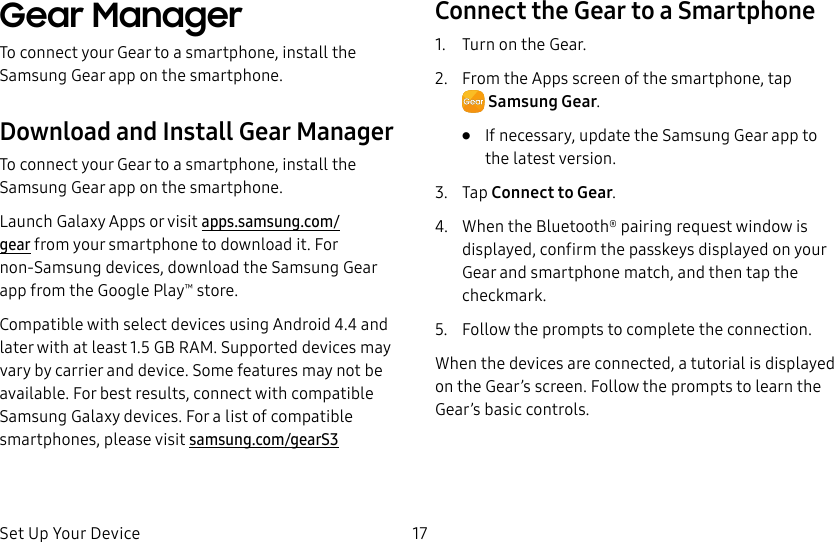 DRAFT–FOR INTERNAL USE ONLYSet Up Your Device 17Gear ManagerTo connect your Gear to a smartphone, install the SamsungGear app on the smartphone.Download and Install Gear ManagerTo connect your Gear to a smartphone, install the Samsung Gear app on the smartphone.Launch Galaxy Apps or visit apps.samsung.com/gear from your smartphone to downloadit. For non-Samsung devices, download the Samsung Gear app from the Google Play™ store.Compatible with select devices using Android 4.4 and later with at least 1.5 GB RAM. Supported devices may vary by carrier and device. Some features may not be available. For best results, connect with compatible Samsung Galaxy devices. For a list of compatible smartphones, please visit samsung.com/gearS3Connect the Gear to a Smartphone1. Turn on the Gear.2. From the Apps screen of the smartphone, tap SamsungGear.• If necessary, update the Samsung Gear app to the latest version.3. Tap Connect to Gear.4. When the Bluetooth® pairing request window is displayed, confirm the passkeys displayed on your Gear and smartphone match, and then tap the checkmark.5. Follow the prompts to complete the connection.When the devices are connected, a tutorial is displayed on the Gear’s screen. Follow the prompts to learn the Gear’s basic controls.