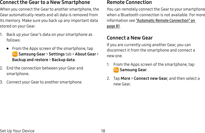 DRAFT–FOR INTERNAL USE ONLYSet Up Your Device 18Connect the Gear to a New SmartphoneWhen you connect the Gear to another smartphone, the Gear automatically resets and all data is removed from its memory. Make sure you back up any important data stored on yourGear.1. Back up your Gear’s data on your smartphone as follows:• From the Apps screen of the smartphone, tap SamsungGear > Settings tab > About Gear > Backup and restore > Backup data.2. End the connection between your Gear and smartphone.3. Connect your Gear to another smartphone.Remote ConnectionYou can remotely connect the Gear to your smartphone when a Bluetooth connection is not available. For more information see “Automatic Remote Connection” on page81.Connect a New GearIf you are currently using another Gear, you can disconnect it from the smartphone and connect a newone.1. From the Apps screen of the smartphone, tap SamsungGear.2. Tap More > Connect new Gear, and then select a new Gear.