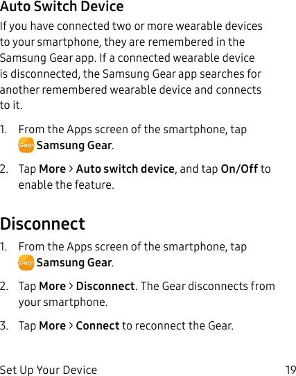 DRAFT–FOR INTERNAL USE ONLYSet Up Your Device 19Auto Switch DeviceIf you have connected two or more wearable devices to your smartphone, they are remembered in the Samsung Gear app. If a connected wearable device is disconnected, the Samsung Gear app searches for another remembered wearable device and connects to it.1. From the Apps screen of the smartphone, tap SamsungGear.2. Tap More > Auto switch device, and tap On/Off to enable the feature.Disconnect1. From the Apps screen of the smartphone, tap SamsungGear.2. Tap More > Disconnect. The Gear disconnects from your smartphone.3. Tap More > Connect to reconnect the Gear.