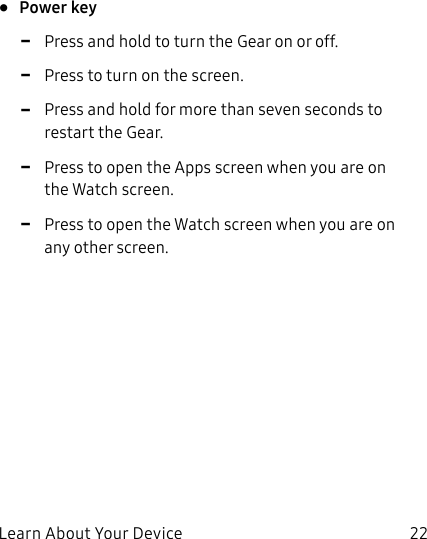 DRAFT–FOR INTERNAL USE ONLYLearn About Your Device 22• Power key -Press and hold to turn the Gear on or off. -Press to turn on the screen. -Press and hold for more than seven seconds to restart the Gear. -Press to open the Apps screen when you are on the Watch screen. -Press to open the Watch screen when you are on any other screen.