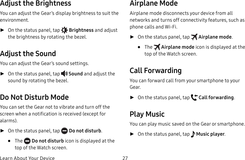 DRAFT–FOR INTERNAL USE ONLYLearn About Your Device 27Adjust the BrightnessYou can adjust the Gear’s display brightness to suit the environment. ►On the status panel, tap Brightness and adjust the brightness by rotating the bezel.Adjust the SoundYou can adjust the Gear’s sound settings. ►On the status panel, tap Sound and adjust the sound by rotating the bezel.Do Not Disturb ModeYou can set the Gear not to vibrate and turn off the screen when a notification is received (except for alarms). ►On the status panel, tap Do not disturb.• The Do not disturb icon is displayed at the top of the Watch screen.Airplane ModeAirplane mode disconnects your device from all networks and turns off connectivity features, such as phone calls and Wi-Fi. ►On the status panel, tap Airplane mode.• The Airplane mode icon is displayed at the top of the Watch screen.Call ForwardingYou can forward call from your smartphone to your Gear. ►On the status panel, tap Call forwarding.Play MusicYou can play music saved on the Gear or smartphone. ►On the status panel, tap Music player.