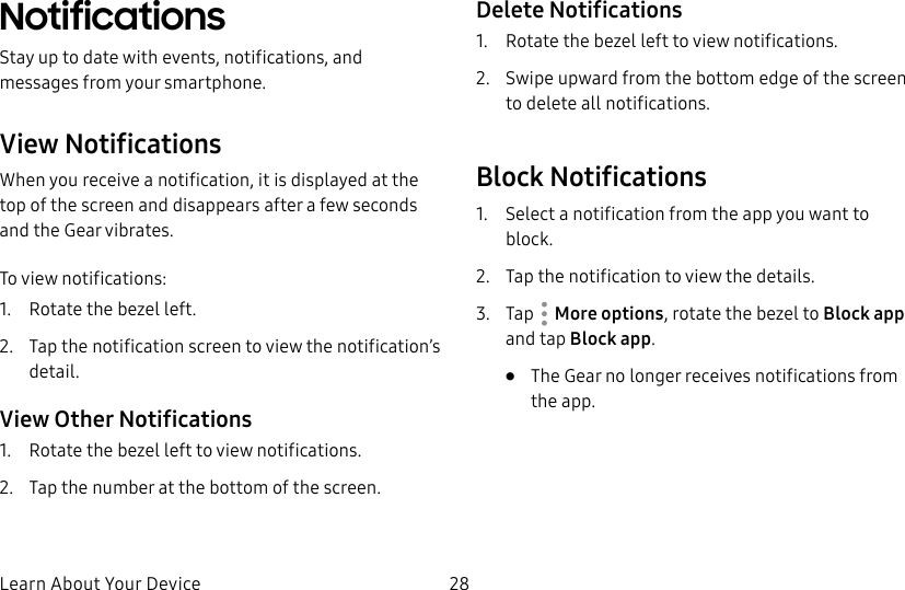 DRAFT–FOR INTERNAL USE ONLYLearn About Your Device 28NotificationsStay up to date with events, notifications, and messages from your smartphone.View NotificationsWhen you receive a notification, it is displayed at the top of the screen and disappears after a few seconds and the Gear vibrates.To view notifications:1. Rotate the bezel left.2. Tap the notification screen to view the notification’s detail.View Other Notifications1. Rotate the bezel left to view notifications.2. Tap the number at the bottom of the screen.Delete Notifications1. Rotate the bezel left to view notifications.2. Swipe upward from the bottom edge of the screen to delete all notifications.Block Notifications1. Select a notification from the app you want to block.2. Tap the notification to view the details.3. Tap More options, rotate the bezel to Block app and tap Block app.• The Gear no longer receives notifications from the app.