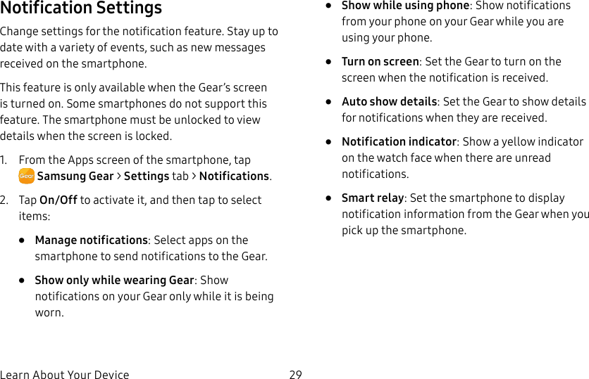 DRAFT–FOR INTERNAL USE ONLYLearn About Your Device 29Notification SettingsChange settings for the notification feature. Stay up to date with a variety of events, such as new messages received on the smartphone.This feature is only available when the Gear’s screen is turned on. Some smartphones do not support this feature. The smartphone must be unlocked to view details when the screen is locked.1. From the Apps screen of the smartphone, tap SamsungGear > Settings tab > Notifications.2. Tap On/Off to activate it, and then tap to select items:• Manage notifications: Select apps on the smartphone to send notifications to the Gear.• Show only while wearing Gear: Show notifications on your Gear only while it is being worn.• Show while using phone: Show notifications from your phone on your Gear while you are using your phone.• Turn on screen: Set the Gear to turn on the screen when the notification is received.• Auto show details: Set the Gear to show details for notifications when they are received.• Notification indicator: Show a yellow indicator on the watch face when there are unread notifications.• Smart relay: Set the smartphone to display notification information from the Gear when you pick up the smartphone.