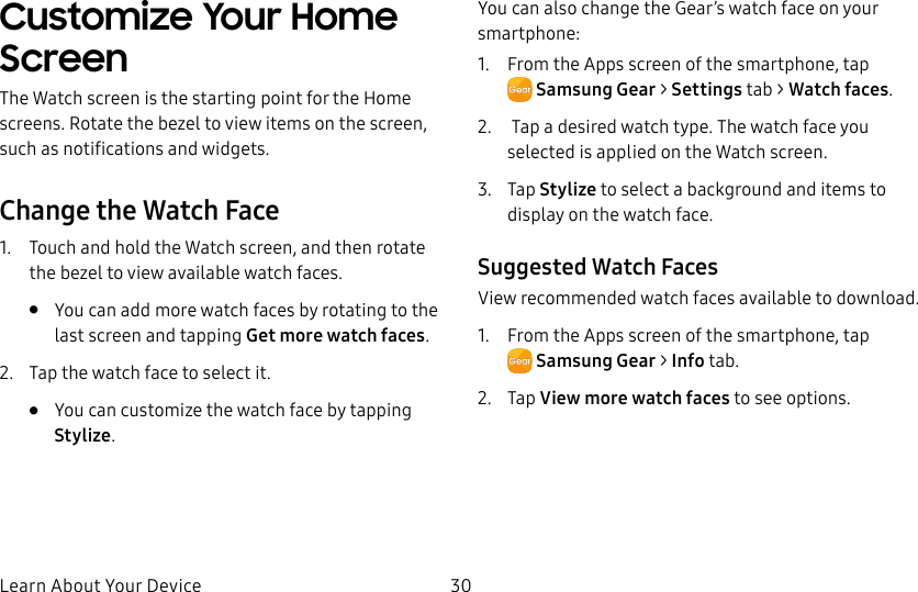 DRAFT–FOR INTERNAL USE ONLYLearn About Your Device 30Customize Your Home ScreenThe Watch screen is the starting point for the Home screens. Rotate the bezel to view items on the screen, such as notifications and widgets.Change the Watch Face1. Touch and hold the Watch screen, and then rotate the bezel to view available watch faces.• You can add more watch faces by rotating to the last screen and tapping Get more watch faces.2. Tap the watch face to select it. • You can customize the watch face by tapping Stylize.You can also change the Gear’s watch face on your smartphone:1. From the Apps screen of the smartphone, tap SamsungGear> Settings tab > Watch faces.2. Tap a desired watch type. The watch face you selected is applied on the Watch screen.3. Tap Stylize to select a background and items to display on the watch face.Suggested Watch FacesView recommended watch faces available to download.1. From the Apps screen of the smartphone, tap SamsungGear > Info tab.2. Tap View more watch faces to see options.