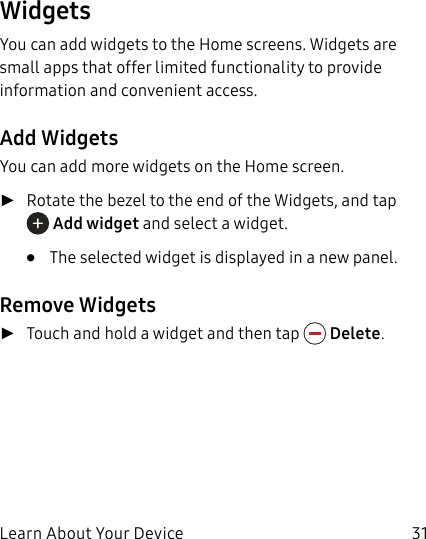 DRAFT–FOR INTERNAL USE ONLYLearn About Your Device 31WidgetsYou can add widgets to the Home screens. Widgets are small apps that offer limited functionality to provide information and convenient access.Add WidgetsYou can add more widgets on the Home screen. ►Rotate the bezel to the end of the Widgets, and tap Add widget and select a widget. • The selected widget is displayed in a new panel.Remove Widgets ►Touch and hold a widget and then tap Delete.