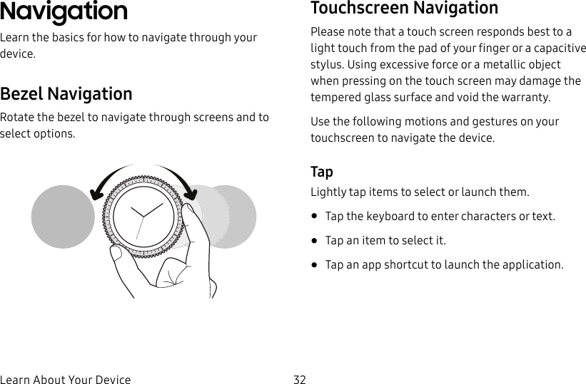 DRAFT–FOR INTERNAL USE ONLYLearn About Your Device 32NavigationLearn the basics for how to navigate through your device.Bezel NavigationRotate the bezel to navigate through screens and to select options.Touchscreen NavigationPlease note that a touch screen responds best to a light touch from the pad of your finger or a capacitive stylus. Using excessive force or a metallic object when pressing on the touch screen may damage the tempered glass surface and void the warranty.Use the following motions and gestures on your touchscreen to navigate the device.TapLightly tap items to select or launch them.• Tap the keyboard to enter characters ortext.• Tap an item to select it.• Tap an app shortcut to launch the application.