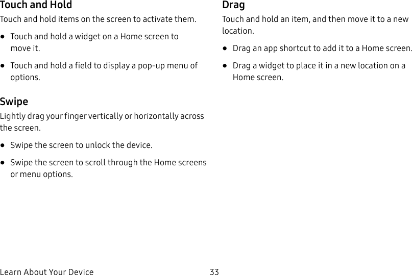DRAFT–FOR INTERNAL USE ONLYLearn About Your Device 33Touch and HoldTouch and hold items on the screen to activate them.• Touch and hold a widget on a Home screen to moveit.• Touch and hold a field to display a pop-up menu of options.SwipeLightly drag your finger vertically or horizontally across the screen.• Swipe the screen to unlock the device.• Swipe the screen to scroll through the Homescreens or menu options.DragTouch and hold an item, and then move it to a new location.• Drag an app shortcut to add it to a Home screen.• Drag a widget to place it in a new location on a Homescreen.