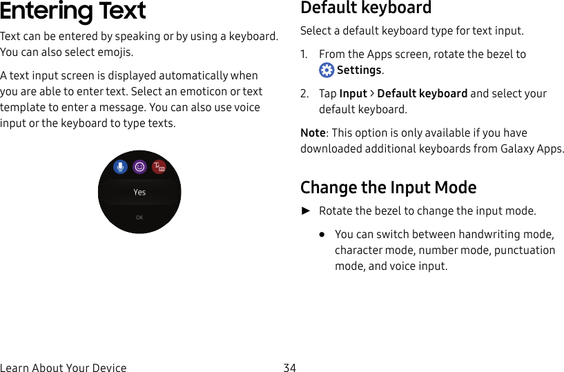 DRAFT–FOR INTERNAL USE ONLYLearn About Your Device 34Entering TextText can be entered by speaking or by using a keyboard. You can also select emojis.A text input screen is displayed automatically when you are able to enter text. Select an emoticon or text template to enter a message. You can also use voice input or the keyboard to type texts.Default keyboardSelect a default keyboard type for text input.1. From the Apps screen, rotate the bezel to Settings.2. Tap Input > Default keyboard and select your default keyboard.Note: This option is only available if you have downloaded additional keyboards from Galaxy Apps.Change the Input Mode ►Rotate the bezel to change the input mode. • You can switch between handwriting mode, character mode, number mode, punctuation mode, and voice input.