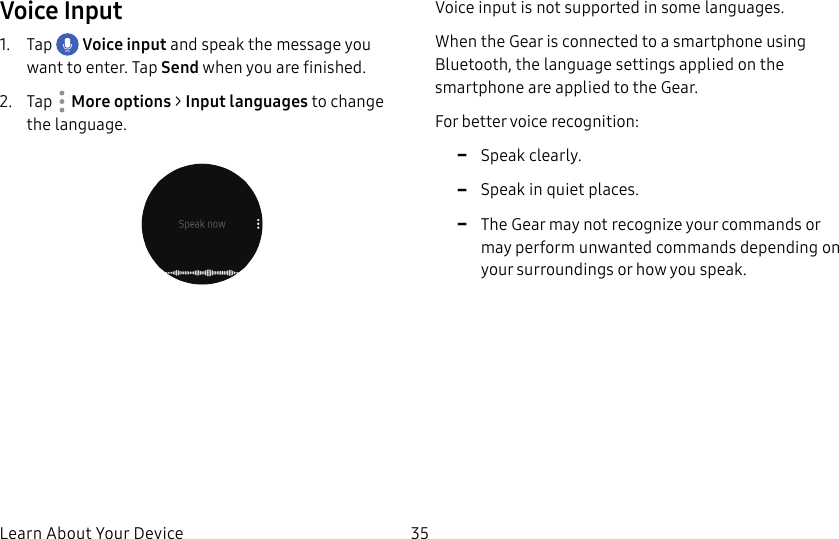 DRAFT–FOR INTERNAL USE ONLYLearn About Your Device 35Voice Input1. Tap Voice input and speak the message you want to enter. Tap Send when you are finished.2. Tap More options > Input languages to change the language.Voice input is not supported in some languages.When the Gear is connected to a smartphone using Bluetooth, the language settings applied on the smartphone are applied to the Gear.For better voice recognition: -Speak clearly. -Speak in quiet places. -The Gear may not recognize your commands or may perform unwanted commands depending on your surroundings or how you speak.