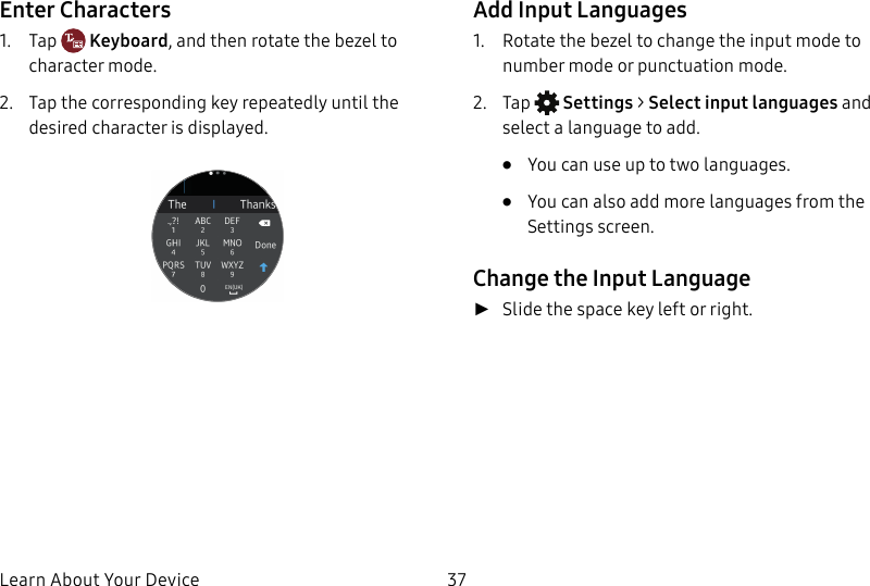 DRAFT–FOR INTERNAL USE ONLYLearn About Your Device 37Enter Characters1. Tap Keyboard, and then rotate the bezel to character mode. 2. Tap the corresponding key repeatedly until the desired character is displayed.Add Input Languages1. Rotate the bezel to change the input mode to number mode or punctuation mode. 2. Tap Settings > Select input languages and select a language to add. • You can use up to two languages.• You can also add more languages from the Settings screen. Change the Input Language ►Slide the space key left or right.