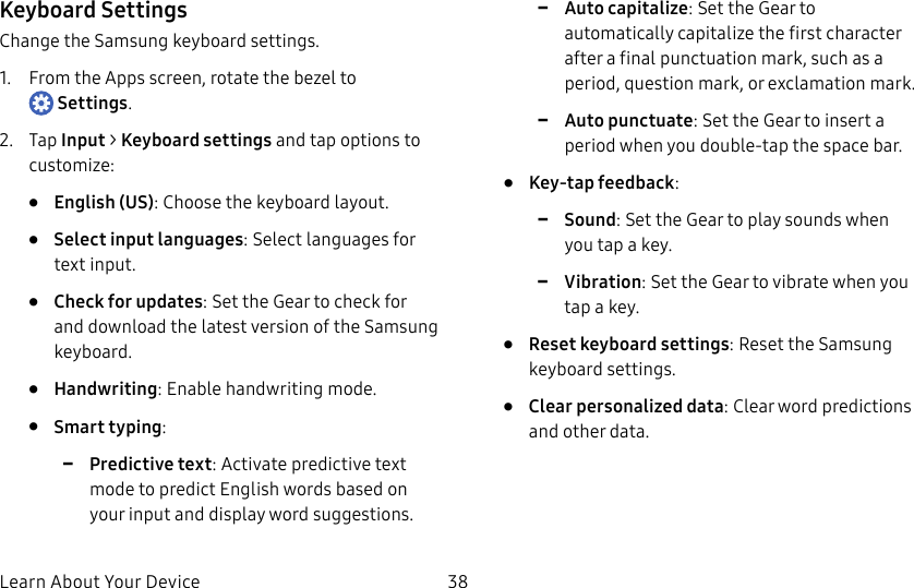 DRAFT–FOR INTERNAL USE ONLYLearn About Your Device 38Keyboard SettingsChange the Samsung keyboard settings.1. From the Apps screen, rotate the bezel to Settings.2. Tap Input > Keyboard settings and tap options to customize:• English (US): Choose the keyboard layout.• Select input languages: Select languages for text input.• Check for updates: Set the Gear to check for and download the latest version of the Samsung keyboard.• Handwriting: Enable handwriting mode.• Smart typing: -Predictive text: Activate predictive text mode to predict English words based on your input and display word suggestions. -Auto capitalize: Set the Gear to automatically capitalize the first character after a final punctuation mark, such as a period, question mark, or exclamation mark. -Auto punctuate: Set the Gear to insert a period when you double-tap the space bar.• Key-tap feedback: -Sound: Set the Gear to play sounds when you tap a key. -Vibration: Set the Gear to vibrate when you tap a key.• Reset keyboard settings: Reset the Samsung keyboard settings.• Clear personalized data: Clear word predictions and other data.