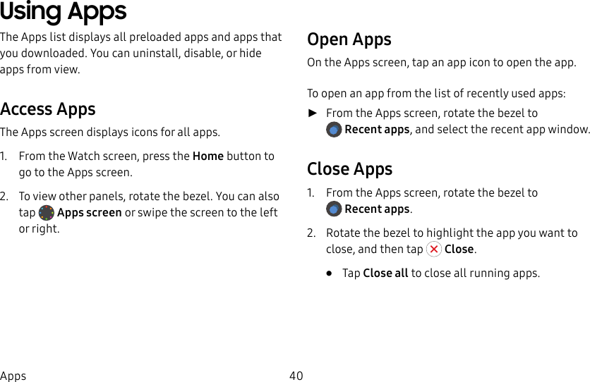 DRAFT–FOR INTERNAL USE ONLY40AppsUsing AppsThe Apps list displays all preloaded apps and apps that you downloaded. You can uninstall, disable, or hide apps from view.Access AppsThe Apps screen displays icons for all apps.1. From the Watch screen, press the Home button to go to the Apps screen.2. To view other panels, rotate the bezel. You can also tap Apps screen or swipe the screen to the left orright.Open AppsOn the Apps screen, tap an app icon to open the app.To open an app from the list of recently used apps: ►From the Apps screen, rotate the bezel to Recent apps, and select the recent app window.Close Apps1. From the Apps screen, rotate the bezel to Recent apps.2. Rotate the bezel to highlight the app you want to close, and then tap Close. • Tap Close all to close all running apps.