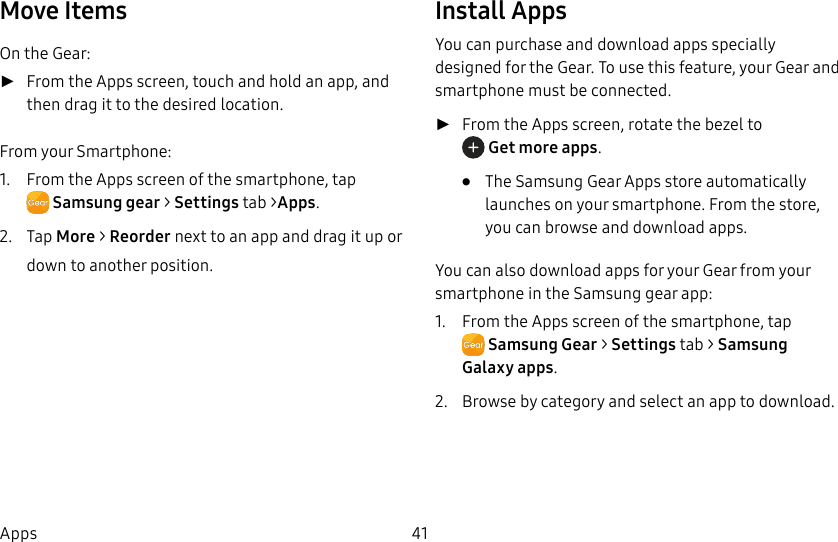 DRAFT–FOR INTERNAL USE ONLY41AppsMove ItemsOn the Gear: ►From the Apps screen, touch and hold an app, and then drag it to the desired location.From your Smartphone:1. From the Apps screen of the smartphone, tap Samsunggear > Settings tab >Apps.2. Tap More > Reorder next to an app and drag it up or down to another position.Install AppsYou can purchase and download apps specially designed for the Gear. To use this feature, your Gear and smartphone must be connected. ►From the Apps screen, rotate the bezel to Get more apps.• The Samsung Gear Apps store automatically launches on your smartphone. From the store, you can browse and download apps.You can also download apps for your Gear from your smartphone in the Samsung gear app:1. From the Apps screen of the smartphone, tap SamsungGear > Settings tab > Samsung Galaxy apps.2. Browse by category and select an app to download.