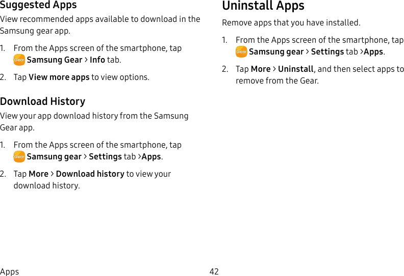 DRAFT–FOR INTERNAL USE ONLY42AppsSuggested AppsView recommended apps available to download in the Samsung gear app.1. From the Apps screen of the smartphone, tap SamsungGear > Info tab.2. Tap View more apps toview options.Download HistoryView your app download history from the Samsung Gear app.1. From the Apps screen of the smartphone, tap Samsunggear > Settings tab >Apps.2. Tap More > Download history to view your download history.UninstallAppsRemove apps that you have installed.1. From the Apps screen of the smartphone, tap Samsunggear > Settings tab >Apps.2. Tap More > Uninstall, and then select apps to remove from theGear.