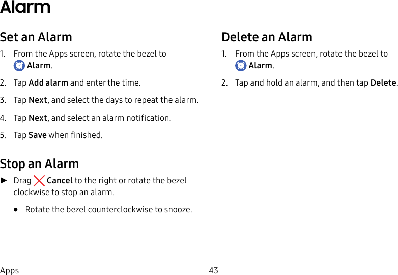 DRAFT–FOR INTERNAL USE ONLY43AppsAlarmSet an Alarm1. From the Apps screen, rotate the bezel to Alarm.2. Tap Add alarm and enter the time.3. Tap Next, and select the days to repeat the alarm.4. Tap Next, and select an alarm notification.5. Tap Save when finished.Stop an Alarm ►Drag Cancel to the right or rotate the bezel clockwise to stop an alarm.• Rotate the bezel counterclockwise to snooze.Delete an Alarm1. From the Apps screen, rotate the bezel to Alarm.2. Tap and hold an alarm, and then tap Delete.