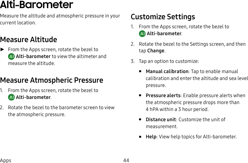 DRAFT–FOR INTERNAL USE ONLY44AppsAlti-BarometerMeasure the altitude and atmospheric pressure in your current location.Measure Altitude ►From the Apps screen, rotate the bezel to Alti-barometer to view the altimeter and measure the altitude.Measure Atmospheric Pressure1. From the Apps screen, rotate the bezel to Alti-barometer.2. Rotate the bezel to the barometer screen to view the atmospheric pressure.Customize Settings1. From the Apps screen, rotate the bezel to Alti-barometer.2. Rotate the bezel to the Settings screen, and then tap Change.3. Tap an option to customize:• Manual calibration: Tap to enable manual calibration and enter the altitude and sea level pressure.• Pressure alerts: Enable pressure alerts when the atmospheric pressure drops more than 4hPA within a 3 hour period.• Distance unit: Customize the unit of measurement.• Help: View help topics for Alti-barometer.
