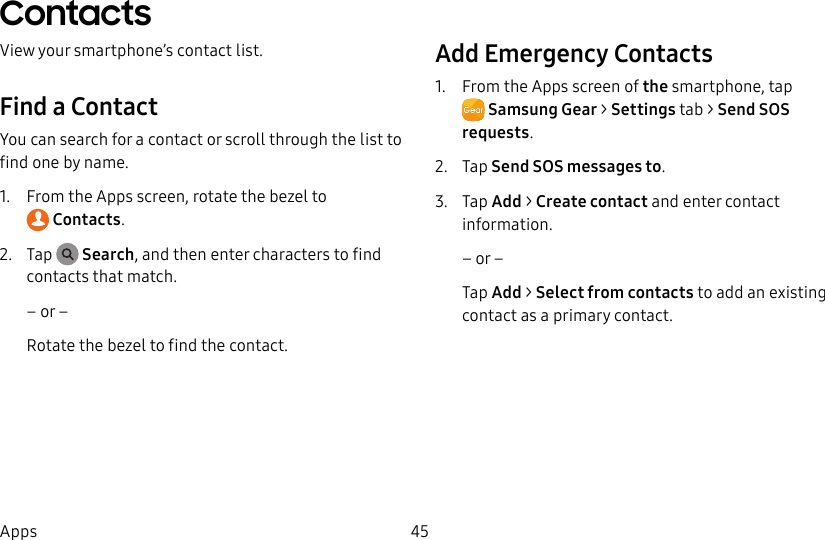 DRAFT–FOR INTERNAL USE ONLY45AppsContactsView your smartphone’s contact list. Find a ContactYou can search for a contact or scroll through the list to find one by name.1. From the Apps screen, rotate the bezel to Contacts.2. Tap Search, and then enter characters to find contacts that match.– or –Rotate the bezel to find the contact.Add Emergency Contacts1. From the Apps screen of the smartphone, tap SamsungGear > Settings tab > Send SOS requests.2. Tap Send SOS messages to.3. Tap Add > Create contact and enter contact information.– or –Tap Add > Select from contacts to add an existing contact as a primary contact.