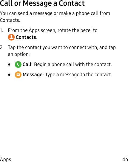 DRAFT–FOR INTERNAL USE ONLY46AppsCall or Message a ContactYou can send a message or make a phone call from Contacts.1. From the Apps screen, rotate the bezel to Contacts.2. Tap the contact you want to connect with, and tap an option:• Call: Begin a phone call with the contact.• Message: Type a message to the contact.
