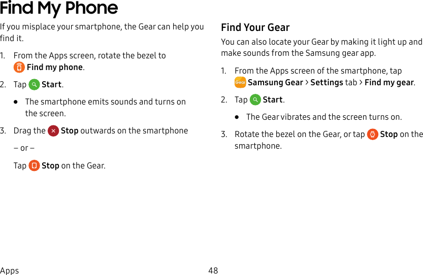 DRAFT–FOR INTERNAL USE ONLY48AppsFind My PhoneIf you misplace your smartphone, the Gear can help you find it.1. From the Apps screen, rotate the bezel to Findmy phone.2. Tap Start.• The smartphone emits sounds and turns on thescreen.3. Drag the Stop outwards on the smartphone– or –Tap Stop on the Gear.Find Your GearYou can also locate your Gear by making it light up and make sounds from the Samsung gear app.1. From the Apps screen of the smartphone, tap SamsungGear > Settings tab > Find my gear.2. Tap Start.• The Gear vibrates and the screen turns on. 3. Rotate the bezel on the Gear, or tap Stop on the smartphone.