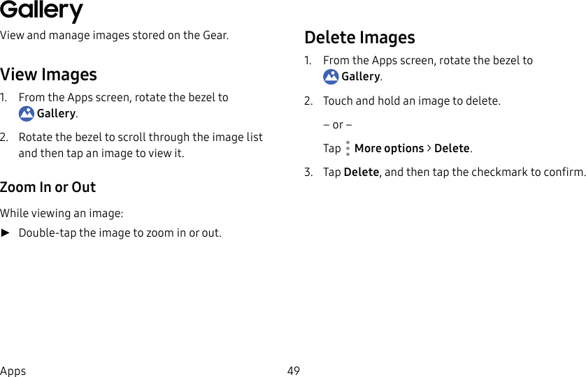 DRAFT–FOR INTERNAL USE ONLY49AppsGalleryView and manage images stored on the Gear.View Images1. From the Apps screen, rotate the bezel to Gallery.2. Rotate the bezel to scroll through the image list and then tap an image to view it.Zoom In or OutWhile viewing an image: ►Double-tap the image to zoom in or out.Delete Images1. From the Apps screen, rotate the bezel to Gallery.2. Touch and hold an image to delete.– or –Tap More options > Delete.3. Tap Delete, and then tap the checkmark to confirm.