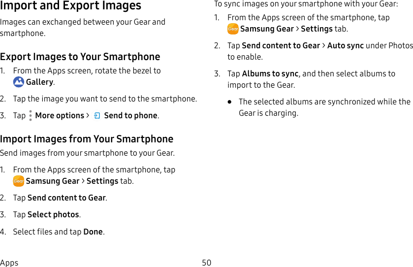 DRAFT–FOR INTERNAL USE ONLY50AppsImport and Export ImagesImages can exchanged between your Gear and smartphone.Export Images to Your Smartphone1. From the Apps screen, rotate the bezel to Gallery.2. Tap the image you want to send to the smartphone.3. Tap More options > Send to phone.Import Images from Your SmartphoneSend images from your smartphone to your Gear.1. From the Apps screen of the smartphone, tapSamsungGear > Settings tab.2. Tap Send content to Gear.3. Tap Select photos.4. Select files and tap Done.To sync images on your smartphone with your Gear:1. From the Apps screen of the smartphone, tapSamsungGear > Settings tab.2. Tap Send content to Gear > Auto sync under Photos to enable.3. Tap Albums to sync, and then select albums to import to theGear. • The selected albums are synchronized while the Gear is charging.