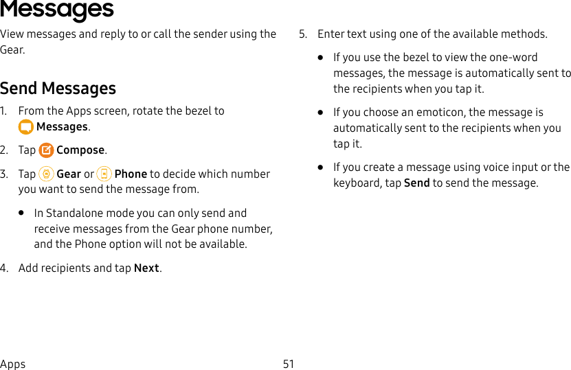 DRAFT–FOR INTERNAL USE ONLY51AppsMessagesView messages and reply to or call the sender using the Gear.Send Messages1. From the Apps screen, rotate the bezel to Messages.2. Tap Compose.3. Tap Gear or Phone to decide which number you want to send the message from.• In Standalone mode you can only send and receive messages from the Gear phone number, and the Phone option will not be available.4. Add recipients and tap Next.5. Enter text using one of the available methods.• If you use the bezel to view the one-word messages, the message is automatically sent to the recipients when you tap it.• If you choose an emoticon, the message is automatically sent to the recipients when you tap it.• If you create a message using voice input or the keyboard, tap Send to send the message.