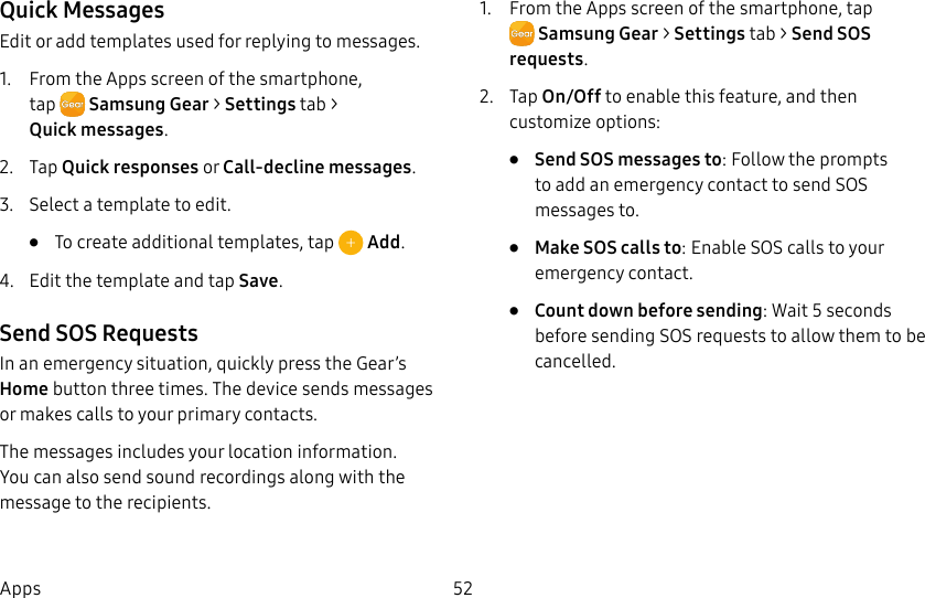 DRAFT–FOR INTERNAL USE ONLY52AppsQuick MessagesEdit or add templates used for replying to messages.1. From the Apps screen of the smartphone, tap SamsungGear > Settings tab > Quickmessages.2. Tap Quick responses or Call-decline messages.3. Select a template to edit.• To create additional templates, tap Add.4. Edit the template and tap Save.Send SOS RequestsIn an emergency situation, quickly press the Gear’s Home button three times. The device sends messages or makes calls to your primary contacts.The messages includes your location information. Youcan also send sound recordings along with the message to the recipients.1. From the Apps screen of the smartphone, tap SamsungGear > Settings tab > Send SOS requests.2. Tap On/Off to enable this feature, and then customize options:• Send SOS messages to: Follow the prompts to add an emergency contact to send SOS messages to.• Make SOS calls to: Enable SOS calls to your emergency contact.• Count down before sending: Wait 5 seconds before sending SOS requests to allow them to be cancelled.