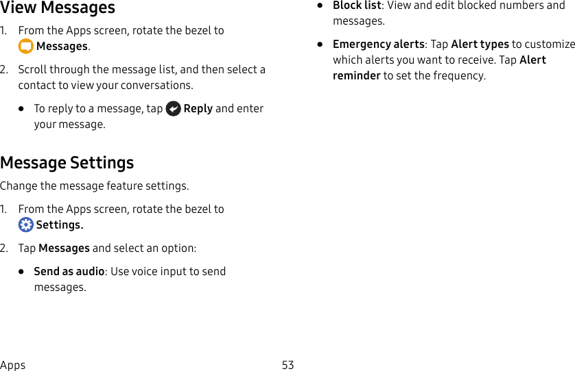 DRAFT–FOR INTERNAL USE ONLY53AppsView Messages1. From the Apps screen, rotate the bezel to Messages.2. Scroll through the message list, and then select a contact to view your conversations.• To reply to a message, tap Reply and enter your message.Message SettingsChange the message feature settings.1. From the Apps screen, rotate the bezel to Settings.2. Tap Messages and select an option:• Send as audio: Use voice input to send messages.• Block list: View and edit blocked numbers and messages. • Emergency alerts: Tap Alert types to customize which alerts you want to receive. Tap Alert reminder to set the frequency.