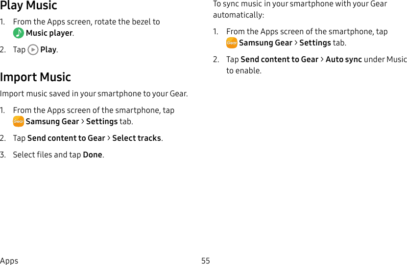 DRAFT–FOR INTERNAL USE ONLY55AppsPlay Music1. From the Apps screen, rotate the bezel to Music player.2. Tap Play.Import MusicImport music saved in your smartphone to your Gear.1. From the Apps screen of the smartphone, tapSamsungGear > Settings tab.2. Tap Send content to Gear > Select tracks.3. Select files and tap Done.To sync music in your smartphone with your Gear automatically:1. From the Apps screen of the smartphone, tapSamsungGear > Settings tab.2. Tap Send content to Gear > Auto sync under Music to enable.