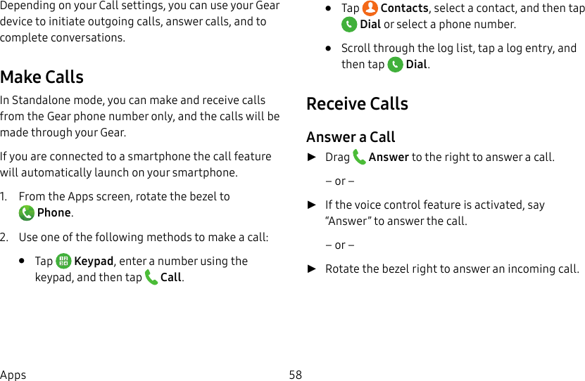 DRAFT–FOR INTERNAL USE ONLY58AppsDepending on your Call settings, you can use your Gear device to initiate outgoing calls, answer calls, and to complete conversations.Make CallsIn Standalone mode, you can make and receive calls from the Gear phone number only, and the calls will be made through your Gear. If you are connected to a smartphone the call feature will automatically launch on your smartphone. 1. From the Apps screen, rotate the bezel to Phone.2. Use one of the following methods to make a call:• Tap Keypad, enter a number using the keypad, and then tap Call.• Tap Contacts, select a contact, and then tap Dial or select a phone number.• Scroll through the log list, tap a log entry, and then tap Dial.Receive CallsAnswer a Call ►Drag Answer to the right to answer a call.– or – ►If the voice control feature is activated, say “Answer” to answer the call. – or – ►Rotate the bezel right to answer an incoming call.