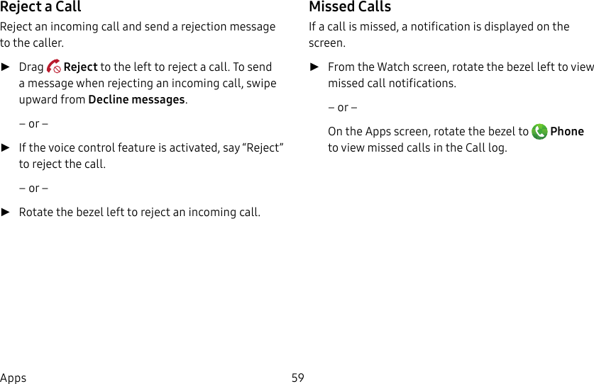 DRAFT–FOR INTERNAL USE ONLY59AppsReject a CallReject an incoming call and send a rejection message to the caller. ►Drag Reject to the left to reject a call. To send a message when rejecting an incoming call, swipe upward from Decline messages.– or – ►If the voice control feature is activated, say“Reject” to reject the call. – or – ►Rotate the bezel left to reject an incoming call. Missed CallsIf a call is missed, a notification is displayed on the screen. ►From the Watch screen, rotate the bezel left to view missed call notifications.– or –On the Apps screen, rotate the bezel to Phone to view missed calls in the Call log.