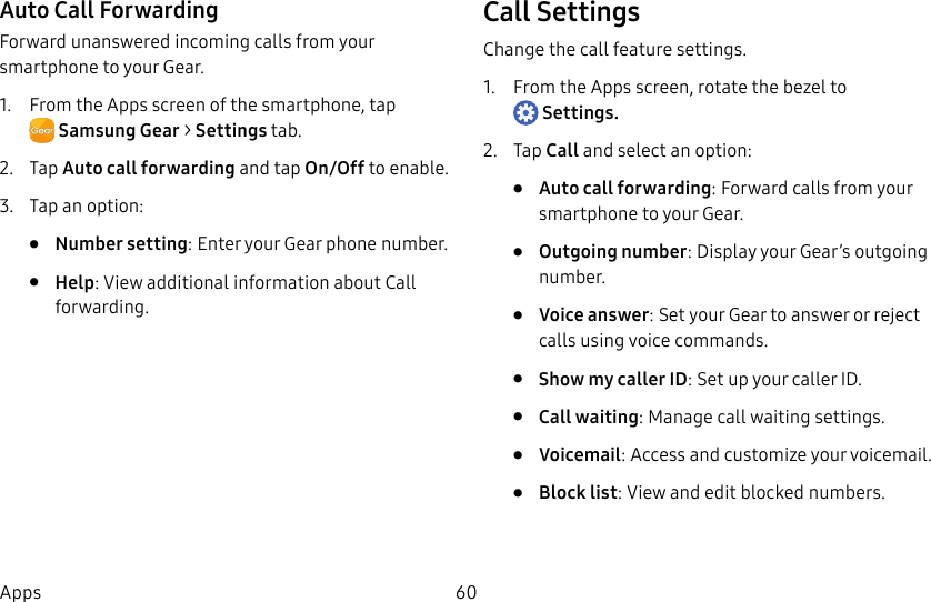 DRAFT–FOR INTERNAL USE ONLY60AppsAuto Call ForwardingForward unanswered incoming calls from your smartphone to your Gear.1. From the Apps screen of the smartphone, tap SamsungGear > Settings tab.2. Tap Auto call forwarding and tap On/Off to enable.3. Tap an option:• Number setting: Enter your Gear phone number.• Help: View additional information about Call forwarding.Call SettingsChange the call feature settings.1. From the Apps screen, rotate the bezel to Settings.2. Tap Call and select an option:• Auto call forwarding: Forward calls from your smartphone to your Gear.• Outgoing number: Display your Gear’s outgoing number.• Voice answer: Set your Gear to answer or reject calls using voice commands.• Show my caller ID: Set up your caller ID.• Call waiting: Manage call waiting settings.• Voicemail: Access and customize your voicemail.• Block list: View and edit blocked numbers.