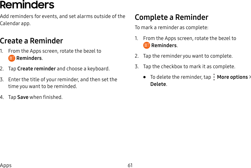 DRAFT–FOR INTERNAL USE ONLY61AppsRemindersAdd reminders for events, and set alarms outside of the Calendar app.Create a Reminder1. From the Apps screen, rotate the bezel to Reminders.2. Tap Create reminder and choose a keyboard.3. Enter the title of your reminder, and then set the time you want to be reminded.4. Tap Save when finished.Complete a ReminderTo mark a reminder as complete:1. From the Apps screen, rotate the bezel to Reminders.2. Tap the reminder you want to complete.3. Tap the checkbox to mark it as complete.• To delete the reminder, tap More options > Delete.