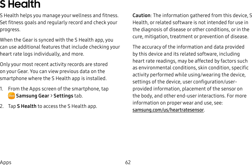 DRAFT–FOR INTERNAL USE ONLY62AppsS HealthS Health helps you manage your wellness and fitness. Set fitness goals and regularly record and check your progress.When the Gear is synced with the S Health app, you can use additional features that include checking your heart rate logs individually, and more.Only your most recent activity records are stored on your Gear. You can view previous data on the smartphone where the SHealth app is installed.1. From the Apps screen of the smartphone, tap SamsungGear > Settings tab.2. Tap S Health to access the S Health app.Caution: The information gathered from this device, S Health, or related software is not intended for use in the diagnosis of disease or other conditions, or in the cure, mitigation, treatment or prevention of disease.The accuracy of the information and data provided by this device and its related software, including heart rate readings, may be affected by factors such as environmental conditions, skin condition, specific activity performed while using/wearing the device, settings of the device, user configuration/user-provided information, placement of the sensor on the body, and other end-user interactions. For more information on proper wear and use, see: samsung.com/us/heartratesensor.