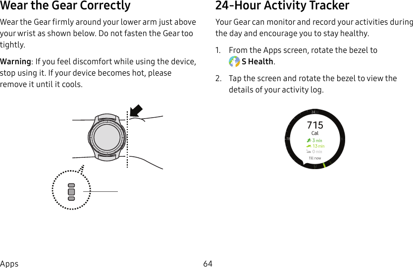 DRAFT–FOR INTERNAL USE ONLY64AppsWear the Gear CorrectlyWear the Gear firmly around your lower arm just above your wrist as shown below. Do not fasten the Gear too tightly.Warning: If you feel discomfort while using the device, stop using it. If your device becomes hot, please remove it until it cools.24-Hour Activity TrackerYour Gear can monitor and record your activities during the day and encourage you to stay healthy.1. From the Apps screen, rotate the bezel to SHealth.2. Tap the screen and rotate the bezel to view the details of your activity log.