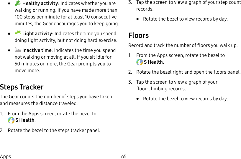 DRAFT–FOR INTERNAL USE ONLY65Apps• Healthy activity: Indicates whether you are walking or running. If you have made more than 100 steps per minute for at least 10consecutive minutes, the Gear encourages you to keep going.• Light activity: Indicates the time you spend doing light activity, but not doing hard exercise.• Inactive time: Indicates the time you spend not walking or moving at all. If you sit idle for 50 minutes or more, the Gear prompts you to movemore.Steps TrackerThe Gear counts the number of steps you have taken and measures the distance traveled.1. From the Apps screen, rotate the bezel to SHealth.2. Rotate the bezel to the steps tracker panel.3. Tap the screen to view a graph of your step count records. • Rotate the bezel to view records by day.FloorsRecord and track the number of floors you walk up.1. From the Apps screen, rotate the bezel to SHealth.2. Rotate the bezel right and open the floors panel.3. Tap the screen to view a graph of your floor-climbing records. • Rotate the bezel to view records by day.