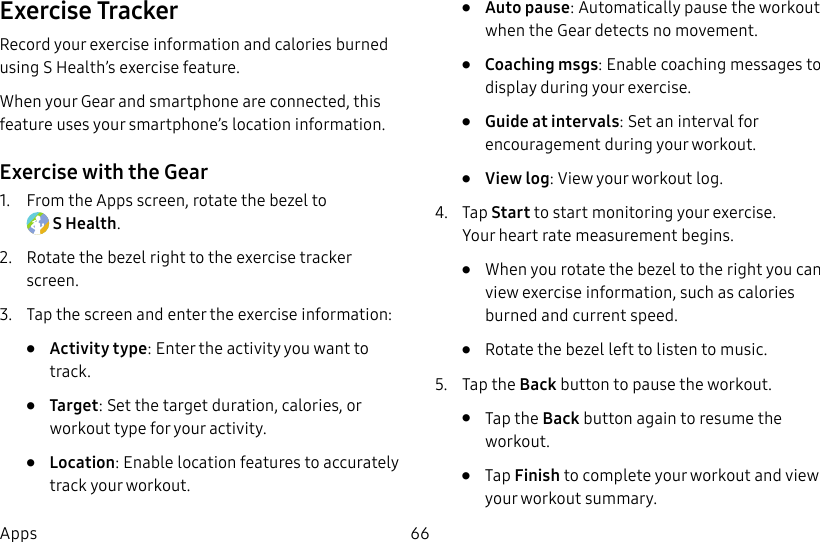 DRAFT–FOR INTERNAL USE ONLY66AppsExercise TrackerRecord your exercise information and calories burned using S Health’s exercise feature.When your Gear and smartphone are connected, this feature uses your smartphone’s location information.Exercise with the Gear1. From the Apps screen, rotate the bezel to SHealth.2. Rotate the bezel right to the exercise tracker screen.3. Tap the screen and enter the exercise information:• Activity type: Enter the activity you want to track. • Target: Set the target duration, calories, or workout type for your activity.• Location: Enable location features to accurately track your workout.• Auto pause: Automatically pause the workout when the Gear detects no movement.• Coaching msgs: Enable coaching messages to display during your exercise.• Guide at intervals: Set an interval for encouragement during your workout.• View log: View your workout log.4. Tap Start to start monitoring your exercise. Yourheart rate measurement begins. • When you rotate the bezel to the right you can view exercise information, such as calories burned and current speed.• Rotate the bezel left to listen to music.5. Tap the Back button to pause the workout. • Tap the Back button again to resume the workout.• Tap Finish to complete your workout and view your workout summary.
