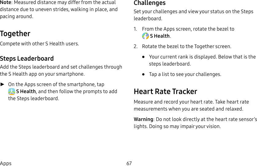 DRAFT–FOR INTERNAL USE ONLY67AppsNote: Measured distance may differ from the actual distance due to uneven strides, walking in place, and pacing around.TogetherCompete with other S Health users.Steps LeaderboardAdd the Steps leaderboard and set challenges through the S Health app on your smartphone. ►On the Apps screen of the smartphone, tap SHealth, and then follow the prompts to add the Steps leaderboard.ChallengesSet your challenges and view your status on the Steps leaderboard.1. From the Apps screen, rotate the bezel to SHealth.2. Rotate the bezel to the Together screen.• Your current rank is displayed. Below that is the steps leaderboard.• Tap a list to see your challenges.Heart Rate TrackerMeasure and record your heart rate. Take heart rate measurements when you are seated and relaxed.Warning: Do not look directly at the heart rate sensor’s lights. Doing so may impair your vision.