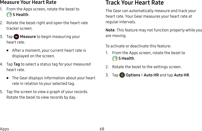 DRAFT–FOR INTERNAL USE ONLY68AppsMeasure Your Heart Rate1. From the Apps screen, rotate the bezel to SHealth.2. Rotate the bezel right and open the heart rate tracker screen.3. Tap Measure to begin measuring your heartrate.• After a moment, your current heart rate is displayed on the screen.4. Tap Tag to select a status tag for your measured heart rate.• The Gear displays information about your heart rate in relation to your selected tag.5. Tap the screen to view a graph of your records. Rotate the bezel to view records by day.Track Your Heart RateThe Gear can automatically measure and track your heart rate. Your Gear measures your heart rate at regular intervals.Note: This feature may not function properly while you are moving.To activate or deactivate this feature:1. From the Apps screen, rotate the bezel to SHealth.2. Rotate the bezel to the settings screen.3. Tap Options > Auto HR and tap Auto HR.