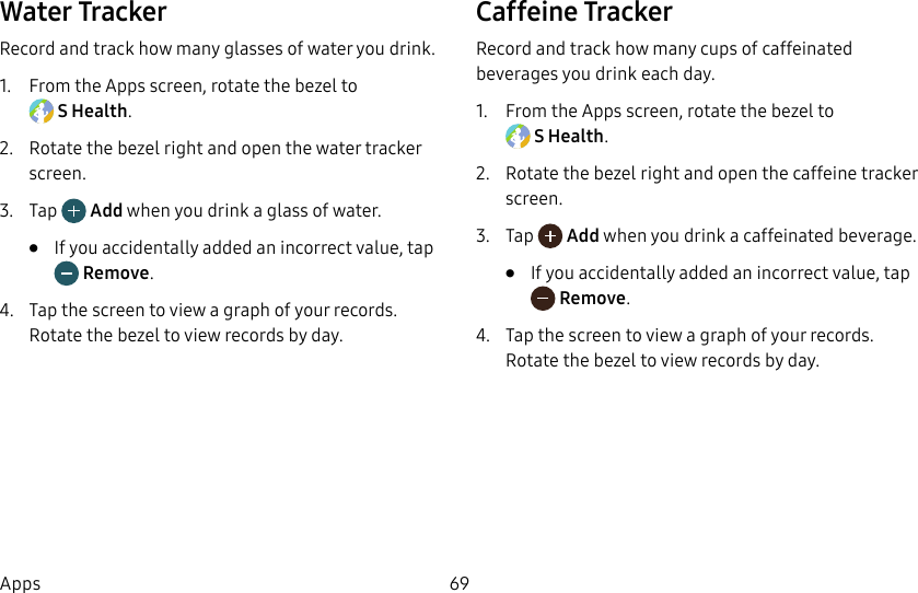 DRAFT–FOR INTERNAL USE ONLY69AppsWater TrackerRecord and track how many glasses of water you drink.1. From the Apps screen, rotate the bezel to SHealth.2. Rotate the bezel right and open the water tracker screen.3. Tap Add when you drink a glass of water.• If you accidentally added an incorrect value, tap Remove.4. Tap the screen to view a graph of your records. Rotate the bezel to view records by day.Caffeine TrackerRecord and track how many cups of caffeinated beverages you drink each day.1. From the Apps screen, rotate the bezel to SHealth.2. Rotate the bezel right and open the caffeine tracker screen.3. Tap Add when you drink a caffeinated beverage.• If you accidentally added an incorrect value, tap Remove.4. Tap the screen to view a graph of your records. Rotate the bezel to view records by day.
