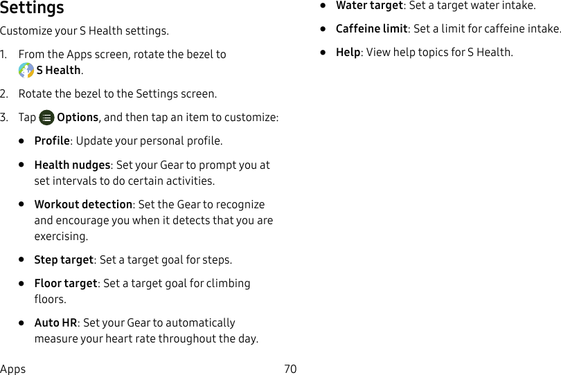 DRAFT–FOR INTERNAL USE ONLY70AppsSettingsCustomize your S Health settings.1. From the Apps screen, rotate the bezel to SHealth.2. Rotate the bezel to the Settings screen.3. Tap Options, and then tap an item to customize:• Profile: Update your personal profile.• Health nudges: Set your Gear to prompt you at set intervals to do certain activities.• Workout detection: Set the Gear to recognize and encourage you when it detects that you are exercising.• Step target: Set a target goal for steps.• Floor target: Set a target goal for climbing floors.• Auto HR: Set your Gear to automatically measure your heart rate throughout the day.• Water target: Set a target water intake.• Caffeine limit: Set a limit for caffeine intake.• Help: View help topics for S Health.
