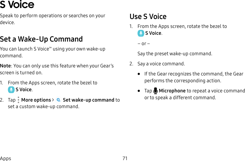 DRAFT–FOR INTERNAL USE ONLY71AppsS VoiceSpeak to perform operations or searches on your device.Set a Wake-Up CommandYou can launch S Voice™ using your own wake-up command. Note: You can only use this feature when your Gear’s screen is turned on.1. From the Apps screen, rotate the bezel to SVoice.2. Tap Moreoptions > Set wake-up command to set a custom wake-up command.Use S Voice1. From the Apps screen, rotate the bezel to SVoice.– or –Say the preset wake-up command.2. Say a voice command.• If the Gear recognizes the command, the Gear performs the corresponding action.• Tap Microphone to repeat a voice command or to speak a different command.