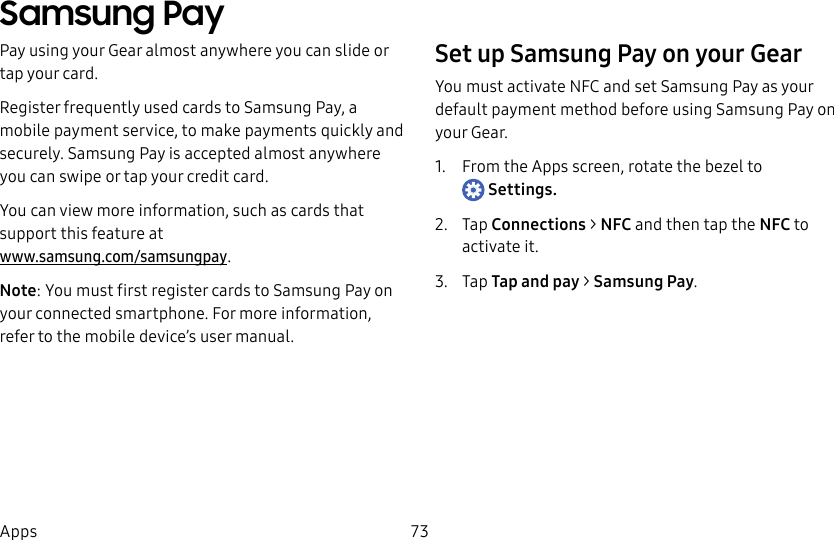 DRAFT–FOR INTERNAL USE ONLY73AppsSamsung PayPay using your Gear almost anywhere you can slide or tap your card.Register frequently used cards to Samsung Pay, a mobile payment service, to make payments quickly and securely. Samsung Pay is accepted almost anywhere you can swipe or tap your credit card.You can view more information, such as cards that support this feature at www.samsung.com/samsungpay.Note: You must first register cards to Samsung Pay on your connected smartphone. For more information, refer to the mobile device’s user manual.Set up Samsung Pay on your GearYou must activate NFC and set Samsung Pay as your default payment method before using Samsung Pay on your Gear.1. From the Apps screen, rotate the bezel to Settings.2. Tap Connections > NFC and then tap the NFC to activate it.3. Tap Tap and pay > Samsung Pay.