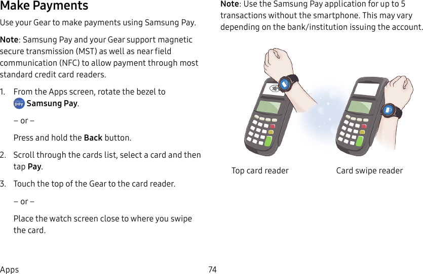 DRAFT–FOR INTERNAL USE ONLY74AppsMake PaymentsUse your Gear to make payments using Samsung Pay.Note: Samsung Pay and your Gear support magnetic secure transmission (MST) as well as near field communication (NFC) to allow payment through most standard credit card readers.1. From the Apps screen, rotate the bezel to Samsung Pay.– or –Press and hold the Back button.2. Scroll through the cards list, select a card and then tap Pay.3. Touch the top of the Gear to the card reader. – or –Place the watch screen close to where you swipe the card.Note: Use the Samsung Pay application for up to 5 transactions without the smartphone. This may vary depending on the bank/institution issuing the account.Top card reader Card swipe reader
