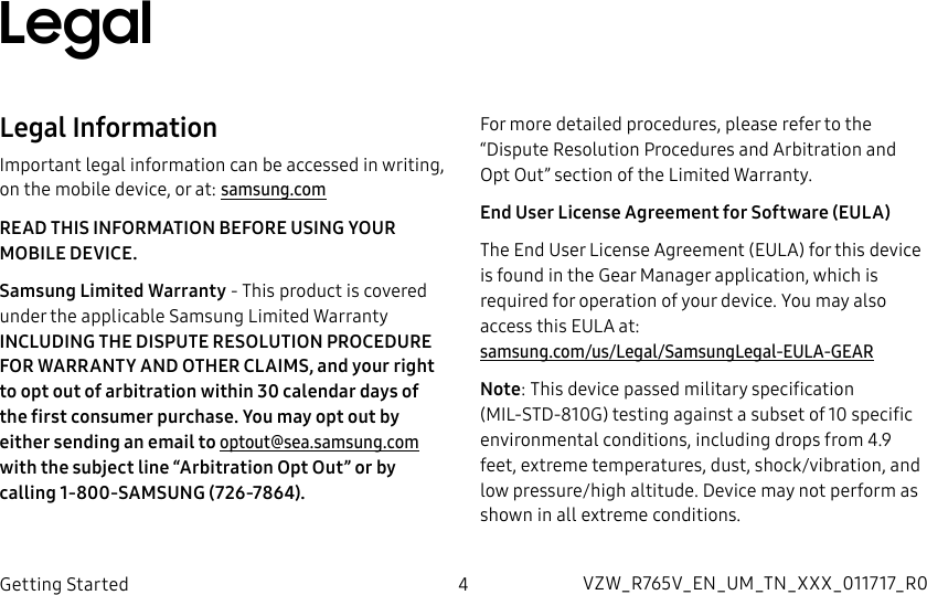 DRAFT–FOR INTERNAL USE ONLY4Getting StartedLegalLegal InformationImportant legal information can be accessed in writing, on the mobile device, or at: samsung.comREAD THIS INFORMATION BEFORE USING YOUR MOBILE DEVICE.Samsung Limited Warranty - This product is covered under the applicable Samsung Limited Warranty INCLUDING THE DISPUTE RESOLUTION PROCEDURE FOR WARRANTY AND OTHER CLAIMS, and your right to opt out of arbitration within 30 calendar days of the first consumer purchase. You may opt out by either sending an email to optout@sea.samsung.com with the subject line “Arbitration Opt Out” or by calling 1-800-SAMSUNG (726-7864). For more detailed procedures, please refer to the “Dispute Resolution Procedures and Arbitration and Opt Out” section of the Limited Warranty.End User License Agreement for Software (EULA)The End User License Agreement (EULA) for this device is found in the Gear Manager application, which is required for operation of your device. You may also access this EULA at: samsung.com/us/Legal/SamsungLegal-EULA-GEARNote: This device passed military specification (MIL-STD-810G) testing against a subset of 10 specific environmental conditions, including drops from 4.9 feet, extreme temperatures, dust, shock/vibration, and low pressure/high altitude. Device may not perform as shown in all extreme conditions.VZW_R765V_EN_UM_TN_XXX_011717_R0