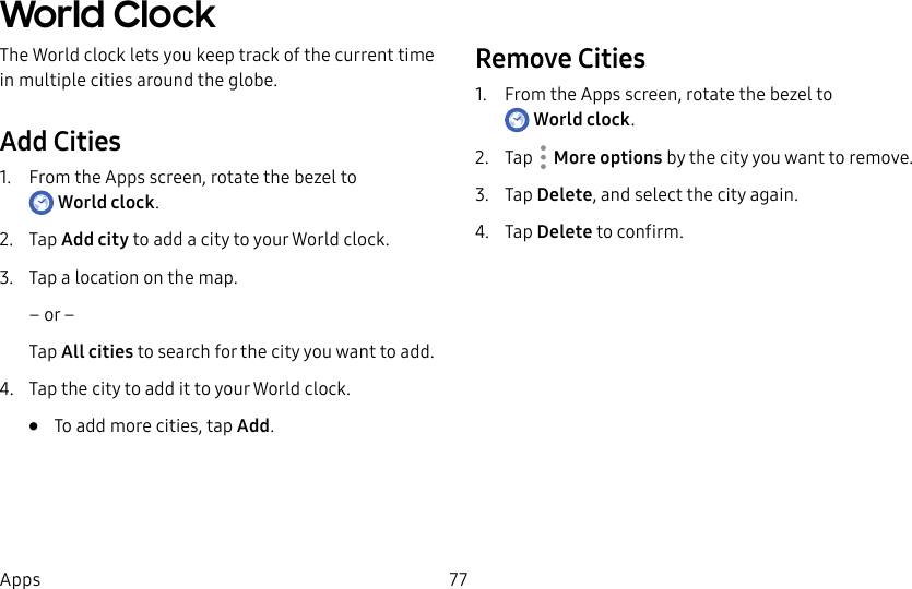 DRAFT–FOR INTERNAL USE ONLY77AppsWorld ClockThe World clock lets you keep track of the current time in multiple cities around the globe.Add Cities1. From the Apps screen, rotate the bezel to Worldclock.2. Tap Add city to add a city to your World clock.3. Tap a location on the map.– or –Tap All cities to search for the city you want to add.4. Tap the city to add it to your World clock.• To add more cities, tap Add.Remove Cities1. From the Apps screen, rotate the bezel to Worldclock.2. Tap More options by the city you want to remove.3. Tap Delete, and select the city again. 4. Tap Delete to confirm.
