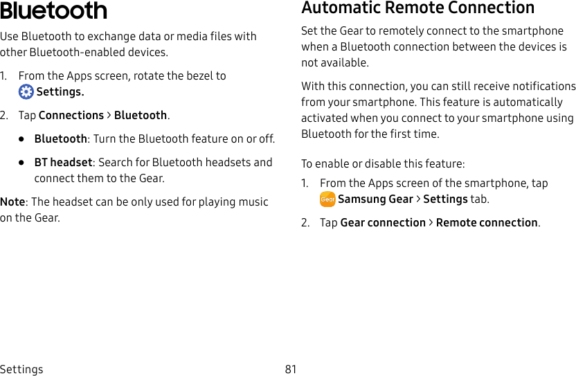 DRAFT–FOR INTERNAL USE ONLYSettings 81BluetoothUse Bluetooth to exchange data or media files with other Bluetooth-enabled devices.1. From the Apps screen, rotate the bezel to Settings.2. Tap Connections > Bluetooth.• Bluetooth: Turn the Bluetooth feature on or off.• BT headset: Search for Bluetooth headsets and connect them to the Gear.Note: The headset can be only used for playing music on the Gear.Automatic Remote ConnectionSet the Gear to remotely connect to the smartphone when a Bluetooth connection between the devices is not available. With this connection, you can still receive notifications from your smartphone. This feature is automatically activated when you connect to your smartphone using Bluetooth for the first time.To enable or disable this feature:1. From the Apps screen of the smartphone, tap SamsungGear > Settings tab.2. Tap Gear connection > Remote connection.