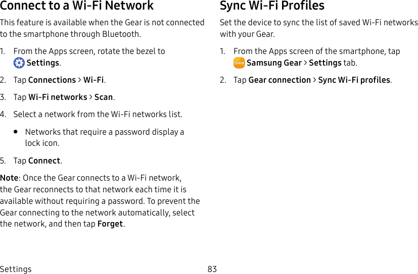 DRAFT–FOR INTERNAL USE ONLYSettings 83Connect to a Wi-Fi NetworkThis feature is available when the Gear is not connected to the smartphone through Bluetooth.1. From the Apps screen, rotate the bezel to Settings.2. Tap Connections > Wi-Fi.3. Tap Wi-Fi networks > Scan.4. Select a network from the Wi-Fi networks list.• Networks that require a password display a lockicon.5. Tap Connect.Note: Once the Gear connects to a Wi-Fi network, the Gear reconnects to that network each time it is available without requiring a password. To prevent the Gear connecting to the network automatically, select the network, and then tap Forget.Sync Wi-Fi ProfilesSet the device to sync the list of saved Wi-Fi networks with your Gear.1. From the Apps screen of the smartphone, tap SamsungGear > Settings tab.2. Tap Gear connection > Sync Wi-Fi profiles.