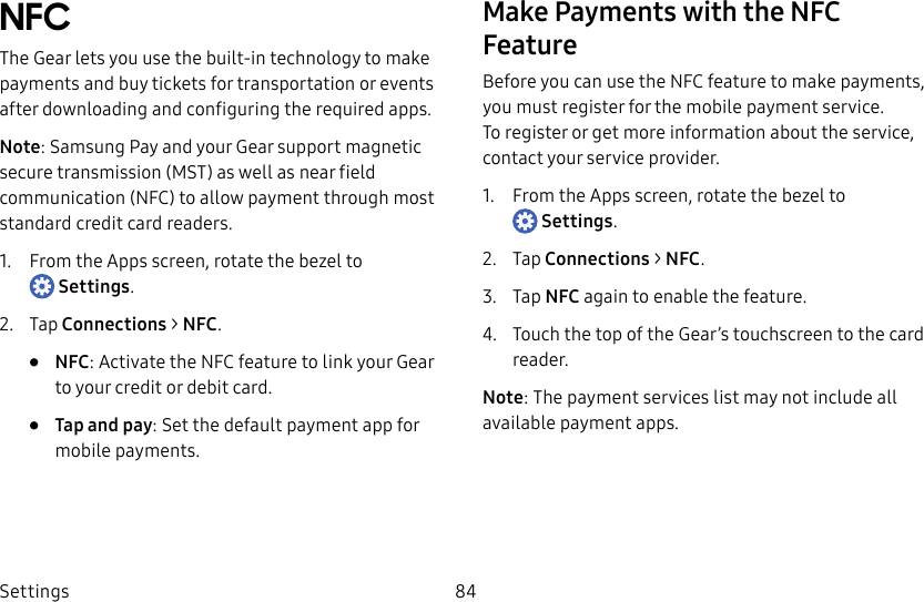 DRAFT–FOR INTERNAL USE ONLYSettings 84NFCThe Gear lets you use the built-in technology to make payments and buy tickets for transportation or events after downloading and configuring the requiredapps.Note: Samsung Pay and your Gear support magnetic secure transmission (MST) as well as near field communication (NFC) to allow payment through most standard credit card readers.1. From the Apps screen, rotate the bezel to Settings.2. Tap Connections > NFC.• NFC: Activate the NFC feature to link your Gear to your credit or debit card.• Tap and pay: Set the default payment app for mobile payments.Make Payments with the NFC FeatureBefore you can use the NFC feature to make payments, you must register for the mobile payment service. Toregister or get more information about the service, contact your service provider.1. From the Apps screen, rotate the bezel to Settings.2. Tap Connections > NFC.3. Tap NFC again to enable the feature.4. Touch the top of the Gear’s touchscreen to the card reader.Note: The payment services list may not include all available payment apps.