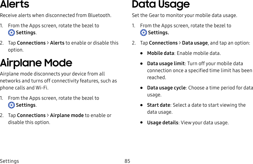 DRAFT–FOR INTERNAL USE ONLYSettings 85AlertsReceive alerts when disconnected from Bluetooth.1. From the Apps screen, rotate the bezel to Settings.2. Tap Connections > Alerts to enable or disable this option.Airplane ModeAirplane mode disconnects your device from all networks and turns off connectivity features, such as phone calls and Wi-Fi.1. From the Apps screen, rotate the bezel to Settings.2. Tap Connections > Airplane mode to enable or disable this option.Data UsageSet the Gear to monitor your mobile data usage.1. From the Apps screen, rotate the bezel to Settings.2. Tap Connections > Data usage, and tap an option:• Mobile data: Enable mobile data.• Data usage limit: Turn off your mobile data connection once a specified time limit has been reached.• Data usage cycle: Choose a time period for data usage.• Start date: Select a date to start viewing the data usage.• Usage details: View your data usage.